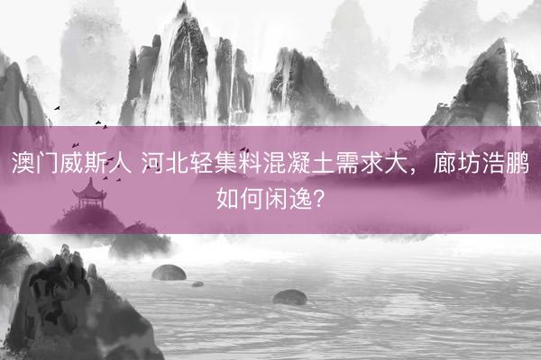 澳门威斯人 河北轻集料混凝土需求大，廊坊浩鹏如何闲逸？