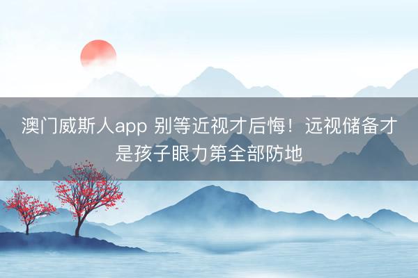 澳门威斯人app 别等近视才后悔！远视储备才是孩子眼力第全部防地