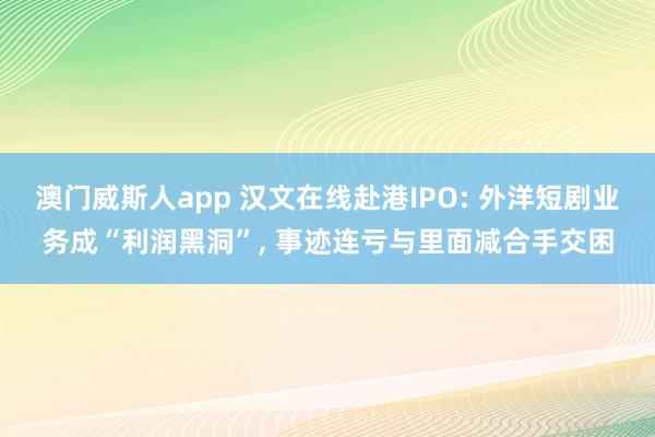 澳门威斯人app 汉文在线赴港IPO: 外洋短剧业务成“利润黑洞”， 事迹连亏与里面减合手交困